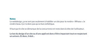 Notes
Le webdesign, ça ne sert pas seulement à habiller un site pour le rendre « Whaou », le
rendre beau. Ça n’a donc pas qu’un but esthétique.
Il faut que le site se démarque de la concurrence et reste dans la tête de l’utilisateur.
Le but du design d’un site ou d’une appli est donc d’être impactant tout en respectant
un univers. Et donc, il doit…
 