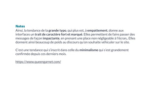 Notes
Ainsi, la tendance de la grande typo, qui plus est, à empattement, donne aux
interfaces un trait de caractère fort et marqué. Elles permettent de faire passer des
messages de façon impactante, en prenant une place non négligeable à l’écran,. Elles
donnent ainsi beaucoup de poids au discours qu’on souhaite véhiculer sur le site.
C’est une tendance qui s’inscrit dans celle du minimalisme qui s’est grandement
confirmée depuis ces derniers mois.
https://www.queengarnet.com/
 