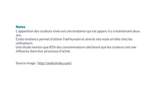 Notes
L’apparition des couleurs vives est une tendance qui est apparu il y a maintenant deux
ans.
Cette tendance permet d’attirer l’œil humain et ainsi le site reste en tête chez les
utilisateurs.
Une étude montre que 85% des consommateurs déclarent que les couleurs ont une
influence dans leur processus d’achat.
Source image : http://andreirobu.com/
 