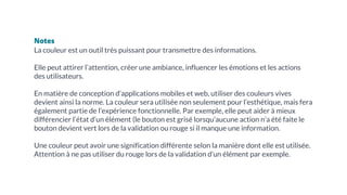 Notes
La couleur est un outil très puissant pour transmettre des informations.
Elle peut attirer l’attention, créer une ambiance, influencer les émotions et les actions
des utilisateurs.
En matière de conception d’applications mobiles et web, utiliser des couleurs vives
devient ainsi la norme. La couleur sera utilisée non seulement pour l’esthétique, mais fera
également partie de l’expérience fonctionnelle. Par exemple, elle peut aider à mieux
différencier l’état d’un élément (le bouton est grisé lorsqu’aucune action n’a été faite le
bouton devient vert lors de la validation ou rouge si il manque une information.
Une couleur peut avoir une signification différente selon la manière dont elle est utilisée.
Attention à ne pas utiliser du rouge lors de la validation d’un élément par exemple.
 