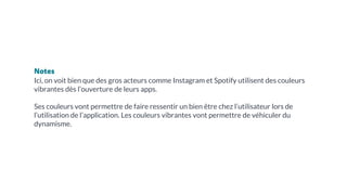 Notes
Ici, on voit bien que des gros acteurs comme Instagram et Spotify utilisent des couleurs
vibrantes dès l’ouverture de leurs apps.
Ses couleurs vont permettre de faire ressentir un bien être chez l’utilisateur lors de
l’utilisation de l’application. Les couleurs vibrantes vont permettre de véhiculer du
dynamisme.
 