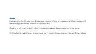 Notes
En revanche, il est important de prendre en compte que les couleurs n’ont pas forcément
la même signification d’une culture à une autre.
De plus, la perception des couleurs peut être variable d’une personne à une autre.
Il ne faut ainsi pas se baser uniquement sur cet aspect pour transmettre une information.
 
