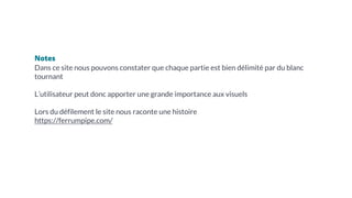 Notes
Dans ce site nous pouvons constater que chaque partie est bien délimité par du blanc
tournant
L’utilisateur peut donc apporter une grande importance aux visuels
Lors du défilement le site nous raconte une histoire
https://ferrumpipe.com/
 