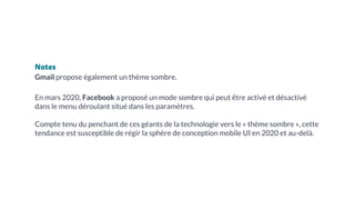 Notes
Gmail propose également un thème sombre.
En mars 2020, Facebook a proposé un mode sombre qui peut être activé et désactivé
dans le menu déroulant situé dans les paramètres.
Compte tenu du penchant de ces géants de la technologie vers le « thème sombre », cette
tendance est susceptible de régir la sphère de conception mobile UI en 2020 et au-delà.
 