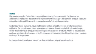 Notes
Dans cet exemple, l’interface transmet l’émotion qu’a pu ressentir l’utilisateur en
associant la note avec des éléments représentant un visage : pas content lorsque c’est une
mauvaise note ou à l’inverse très content quand c’est une bonne note.
En tant qu’êtres humains, nous établissons un lien affectif avec les produits que nous
utilisons. Par conséquent, nous attendons un niveau de retour similaire à un échange
entre deux individus lorsque nous interagissons avec ces produits. Même si nous savons
qu’ils ne sont pas des humains et qu’ils ne peuvent pas ressentir d’émotions, nous voulons
croire qu’ils le peuvent.
Le design émotionnel peut passer par l’aspect visuel, et par les animations.
 