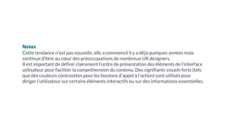 Notes
Cette tendance n’est pas nouvelle, elle a commencé il y a déjà quelques années mais
continue d’être au cœur des préoccupations de nombreux UX designers.
Il est important de définir clairement l’ordre de présentation des éléments de l’interface
utilisateur pour faciliter la compréhension du contenu. Des signifiants visuels forts (tels
que des couleurs contrastées pour les boutons d’appel à l’action) sont utilisés pour
diriger l’utilisateur sur certains éléments interactifs ou sur des informations essentielles.
 