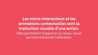 Les micro-interactions et les
animations contextuelles sont la
traduction visuelle d’une action.
Elles permettent d’apporter un retour visuel
aux interactions de l’utilisateur.
 