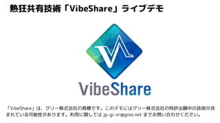 熱狂共有技術「VibeShare」ライブデモ
「VibeShare」は、グリー株式会社の商標です。このデモにはグリー株式会社の特許出願中の技術が含
まれている可能性があります。利用に関しては jp-gi-vr@gree.net までお問い合わせください。
 