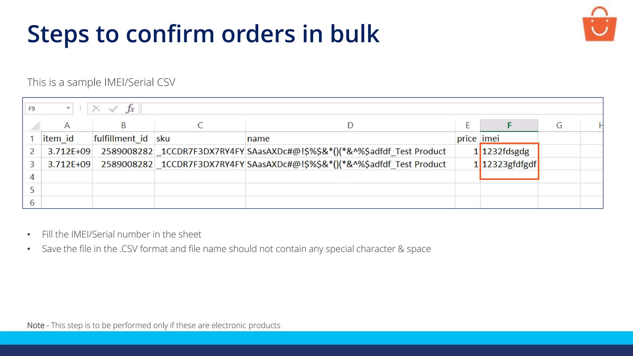 Steps to confirm orders in bulk
This is a sample IMEI/Serial CSV
• Fill the IMEI/Serial number in the sheet
• Save the file in the .CSV format and file name should not contain any special character & space
Note - This step is to be performed only if these are electronic products
 