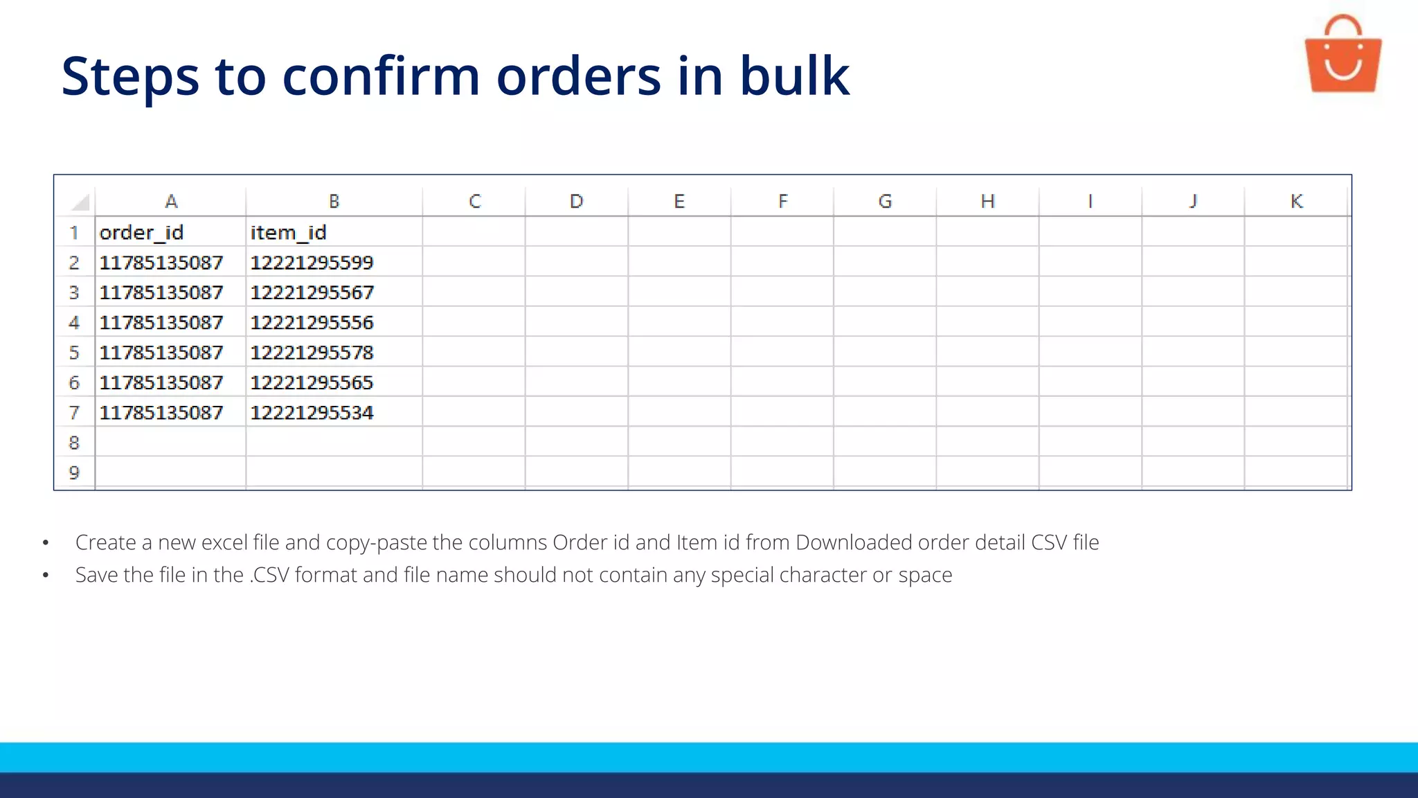 Steps to confirm orders in bulk
• Create a new excel file and copy-paste the columns Order id and Item id from Downloaded order detail CSV file
• Save the file in the .CSV format and file name should not contain any special character or space
 