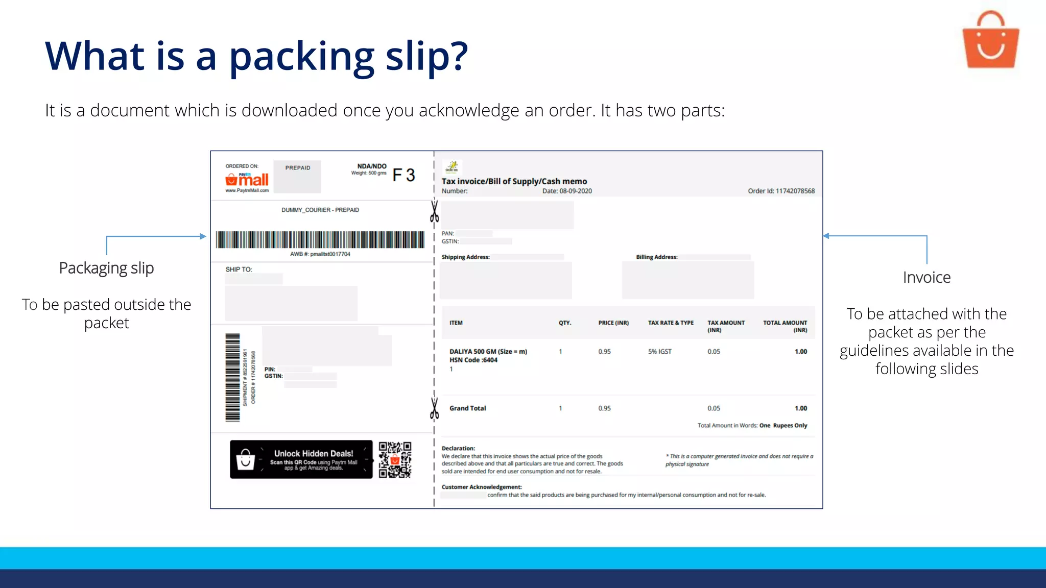 What is a packing slip?
It is a document which is downloaded once you acknowledge an order. It has two parts:
Packaging slip
To be pasted outside the
packet
Invoice
To be attached with the
packet as per the
guidelines available in the
following slides
Packaging slip
To be pasted outside the
packet
 