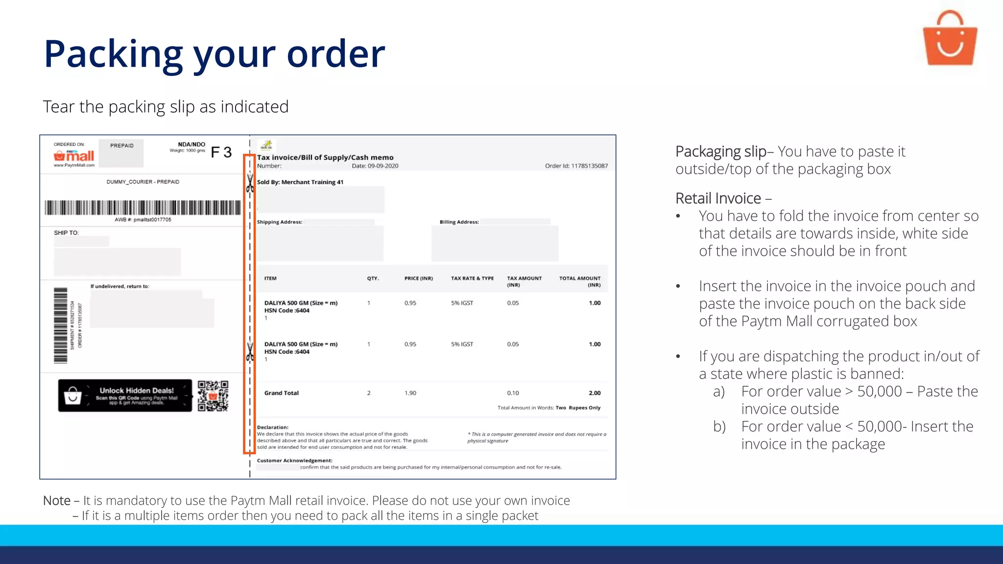 Packing your order
Tear the packing slip as indicated
Note – It is mandatory to use the Paytm Mall retail invoice. Please do not use your own invoice
– If it is a multiple items order then you need to pack all the items in a single packet
Packaging slip– You have to paste it
outside/top of the packaging box
Retail Invoice –
• You have to fold the invoice from center so
that details are towards inside, white side
of the invoice should be in front
• Insert the invoice in the invoice pouch and
paste the invoice pouch on the back side
of the Paytm Mall corrugated box
• If you are dispatching the product in/out of
a state where plastic is banned:
a) For order value > 50,000 – Paste the
invoice outside
b) For order value < 50,000- Insert the
invoice in the package
 