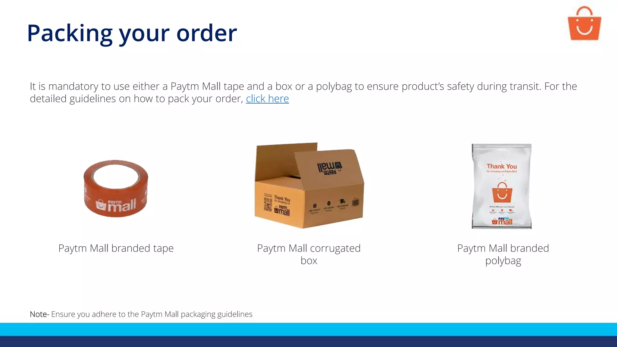 Packing your order
It is mandatory to use either a Paytm Mall tape and a box or a polybag to ensure product’s safety during transit. For the
detailed guidelines on how to pack your order, click here
Paytm Mall corrugated
box
Paytm Mall branded tape Paytm Mall branded
polybag
Note- Ensure you adhere to the Paytm Mall packaging guidelines
 