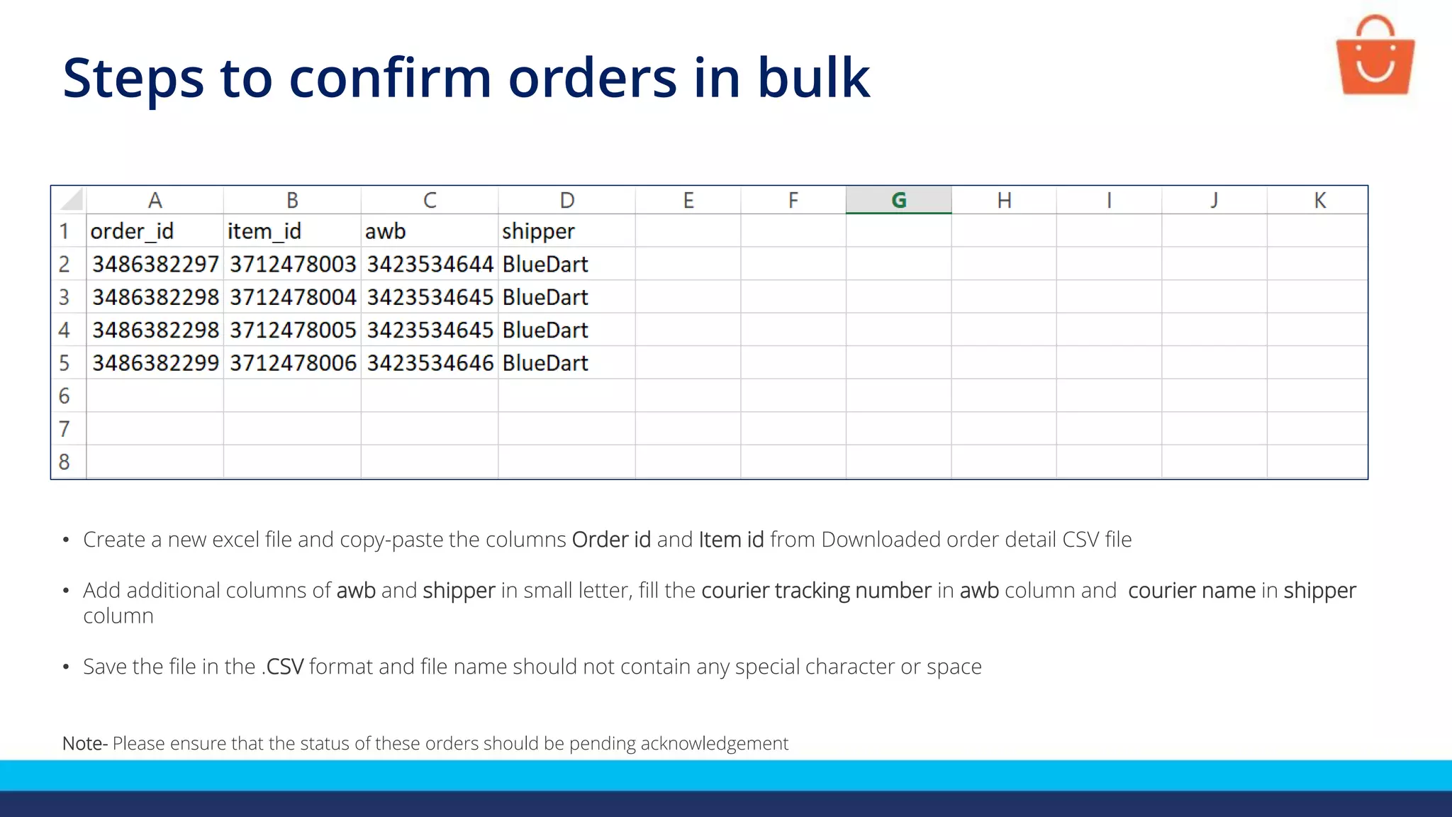 • Create a new excel file and copy-paste the columns Order id and Item id from Downloaded order detail CSV file
• Add additional columns of awb and shipper in small letter, fill the courier tracking number in awb column and courier name in shipper
column
• Save the file in the .CSV format and file name should not contain any special character or space
Note- Please ensure that the status of these orders should be pending acknowledgement
Steps to confirm orders in bulk
 