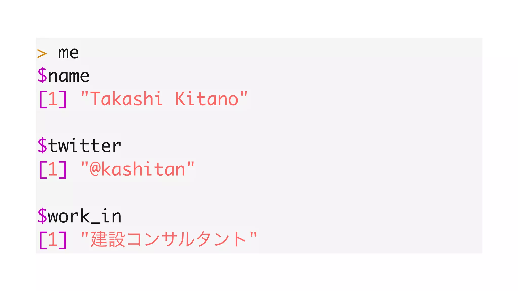 > me
$name
[1] "Takashi Kitano"
$twitter
[1] "@kashitan"
$work_in
[1] " "
 