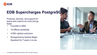 © Copyright EnterpriseDB Corporation, 2020. All rights reserved.3
EDB Supercharges PostgreSQL
Products, services, and support for
teams who need to do more and go
faster
• Founded in 2004
• 16 Offices worldwide
• 4,000+ global customers
• Recognized by Gartner Magic
Quadrant for 7 years in a row
 