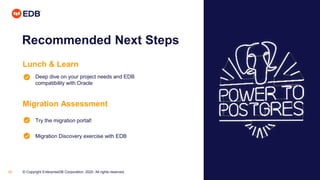 © Copyright EnterpriseDB Corporation, 2020. All rights reserved.33
Recommended Next Steps
Lunch & Learn
Deep dive on your project needs and EDB
compatibility with Oracle
Migration Assessment
Try the migration portal!
Migration Discovery exercise with EDB
 