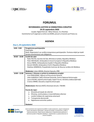 Acest eveniment este organizat de CRJM, în cadrul proiectului „Suport instituțional
pentru dezvoltarea organizației”, finanțat de Suedia, în parteneriat cu IPRE în
cadrului proiectului „Suport pentru elaborarea și implementarea politicilor în
domeniul justiției în Republica Moldova”, implementat cu sprijinul financiar al
Uniunii Europene.
FORUMUL
REFORMAREA JUSTIȚIEI ȘI COMBATEREA CORUPȚIEI
24-25 septembrie 2020
Locație: Digital Park (str. Mihai Viteazul, 15, Chișinău)
Evenimentul va fi organizat și online via ZOOM, precum și transmis pe Privesc.eu
AGENDA
Ziua 1, 24 septembrie 2020
8:00 – 9:00 Înregistrarea participanților
Ceai/cafea
Notă: Organizatorii vor verifica temperatura participanților. Purtarea măștii pe toată
durata evenimentului este obligatorie.
09:00 – 10:00 Cuvânt de salut
Radu FOLTEA, Secretar de Stat, Ministerul Justiției, Republica Moldova
Peter MICHALKO, Ambasadorul Uniunii Europene în Republica Moldova
Anna LYBERG, Ambasadoarea Suediei în Republica Moldova
Dereck HOGAN, Ambasadorul SUA în Republica Moldova
Vladislav GRIBINCEA, Președintele Centrului de Resurse Juridice din Moldova
Moderator: Iulian GROZA, Director Executiv, IPRE
10:00 – 12:00 Sesiunea I: Viziunea cu privire la combaterea corupției
Iurie PEREVOZNIC, Adjunct al Procurorului General
Lidia CHIRIOGLO, Șefă a Direcției Generale, Centrul Național Anticorupție
Laura ȘTEFAN, expertă anticorupție, Expert Forum, România (videoconferință)
Cristina ȚĂRNĂ, Avocată și expertă anticorupție
Moderatoare: Mariana RAȚĂ, Directoare de știri, TV8.MD
Puncte de reper:
a. Direcțiile principale de reformă
b. Eficiența, continuitatea și ireversibilitatea reformei
c. Lecțiile învățate din experiența anterioară
d. Transparența decizională
e. Digitalizarea serviciilor publice
Dezbateri
 