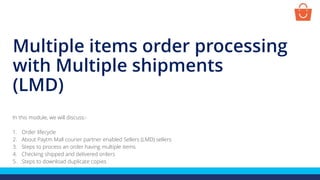 Multiple items order processing
with Multiple shipments
(LMD)
In this module, we will discuss:-
1. Order lifecycle
2. About Paytm Mall courier partner enabled Sellers (LMD) sellers
3. Steps to process an order having multiple items
4. Checking shipped and delivered orders
5. Steps to download duplicate copies
 