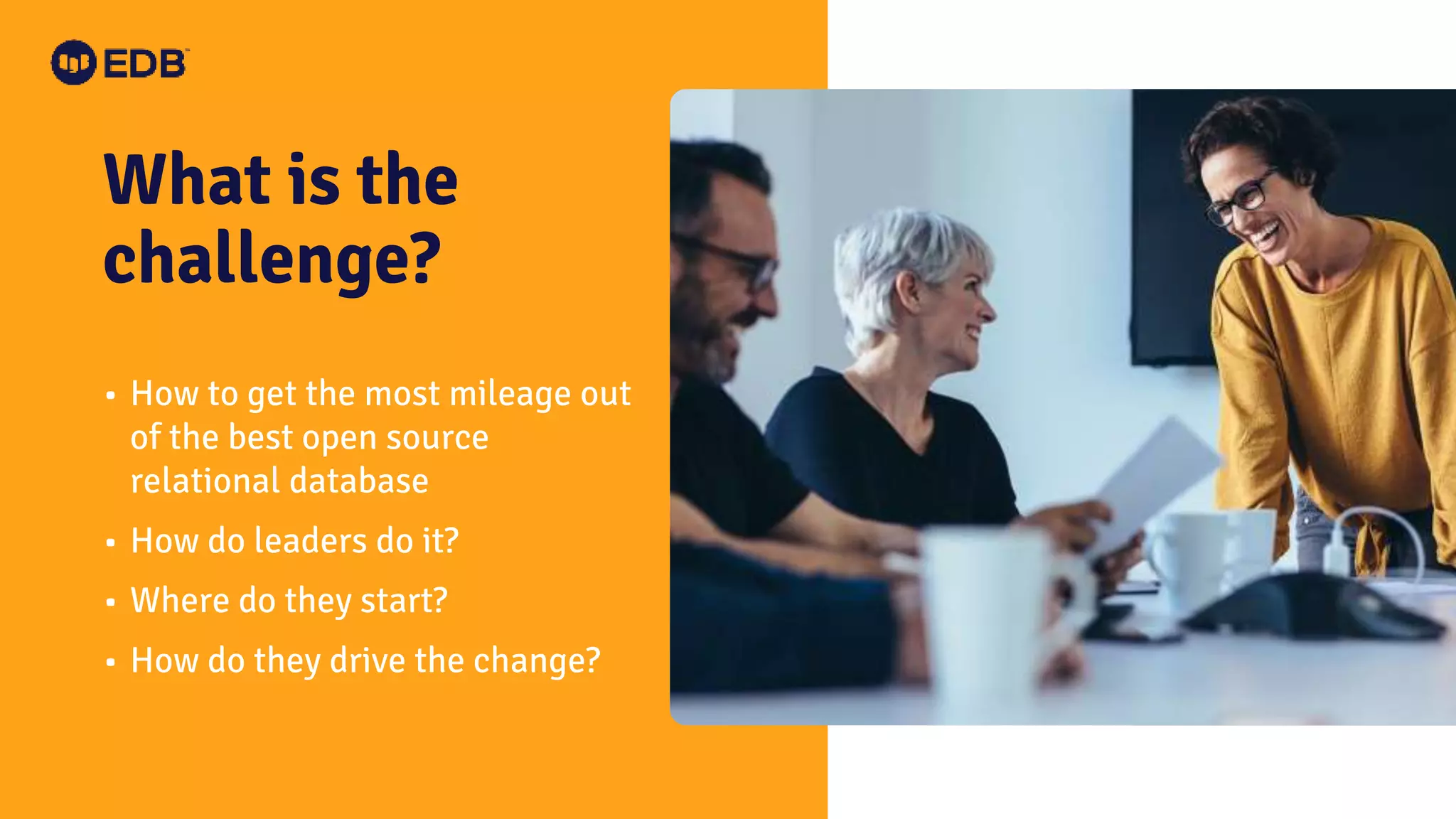 What is the challenge? • How to get the most mileage out of the best open source relational database • How do leaders do it? • Where do they start? • How do they drive the change? 