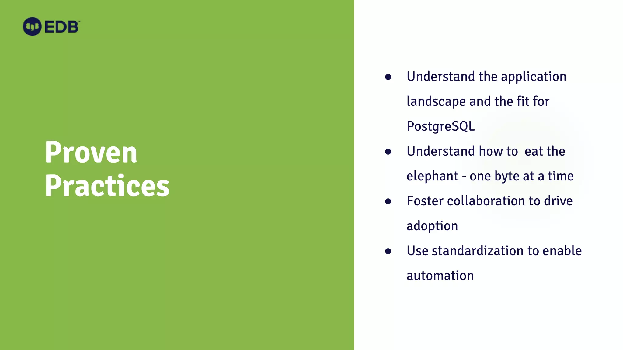 Proven Practices ● Understand the application landscape and the fit for PostgreSQL ● Understand how to eat the elephant - one byte at a time ● Foster collaboration to drive adoption ● Use standardization to enable automation 