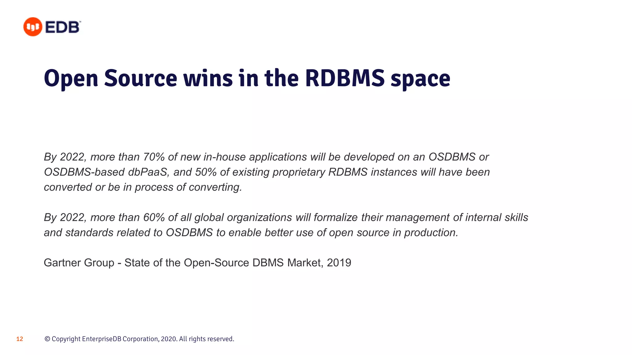 © Copyright EnterpriseDB Corporation, 2020. All rights reserved.12 Open Source wins in the RDBMS space By 2022, more than 70% of new in-house applications will be developed on an OSDBMS or OSDBMS-based dbPaaS, and 50% of existing proprietary RDBMS instances will have been converted or be in process of converting. By 2022, more than 60% of all global organizations will formalize their management of internal skills and standards related to OSDBMS to enable better use of open source in production. Gartner Group - State of the Open-Source DBMS Market, 2019 