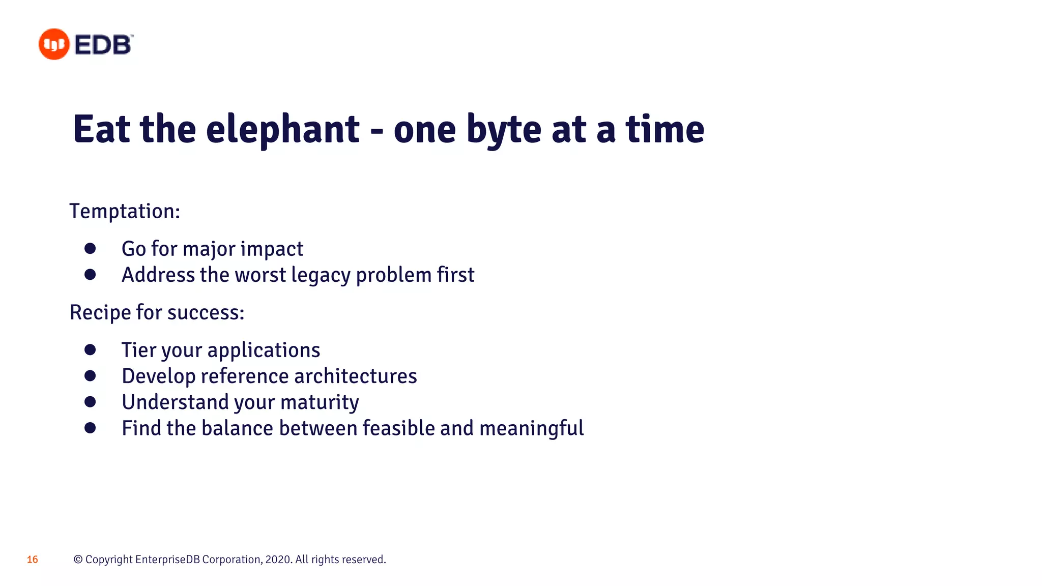 © Copyright EnterpriseDB Corporation, 2020. All rights reserved.16 Eat the elephant - one byte at a time Temptation: ● Go for major impact ● Address the worst legacy problem first Recipe for success: ● Tier your applications ● Develop reference architectures ● Understand your maturity ● Find the balance between feasible and meaningful 