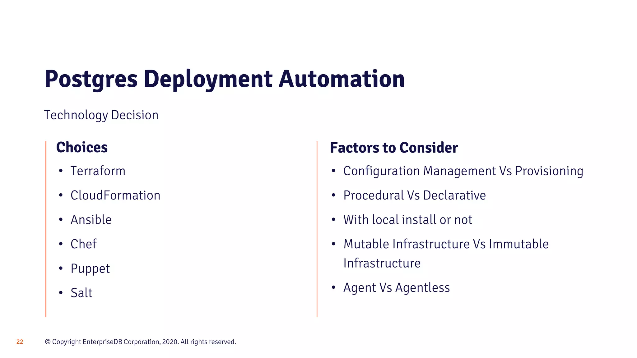 © Copyright EnterpriseDB Corporation, 2020. All rights reserved.22 Postgres Deployment Automation Technology Decision Choices • Terraform • CloudFormation • Ansible • Chef • Puppet • Salt • Configuration Management Vs Provisioning • Procedural Vs Declarative • With local install or not • Mutable Infrastructure Vs Immutable Infrastructure • Agent Vs Agentless Factors to Consider 
