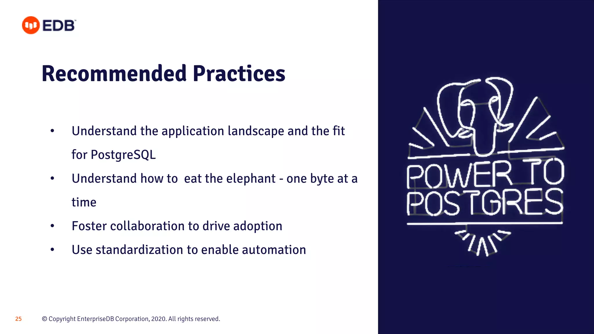 © Copyright EnterpriseDB Corporation, 2020. All rights reserved.25 Recommended Practices • Understand the application landscape and the fit for PostgreSQL • Understand how to eat the elephant - one byte at a time • Foster collaboration to drive adoption • Use standardization to enable automation 