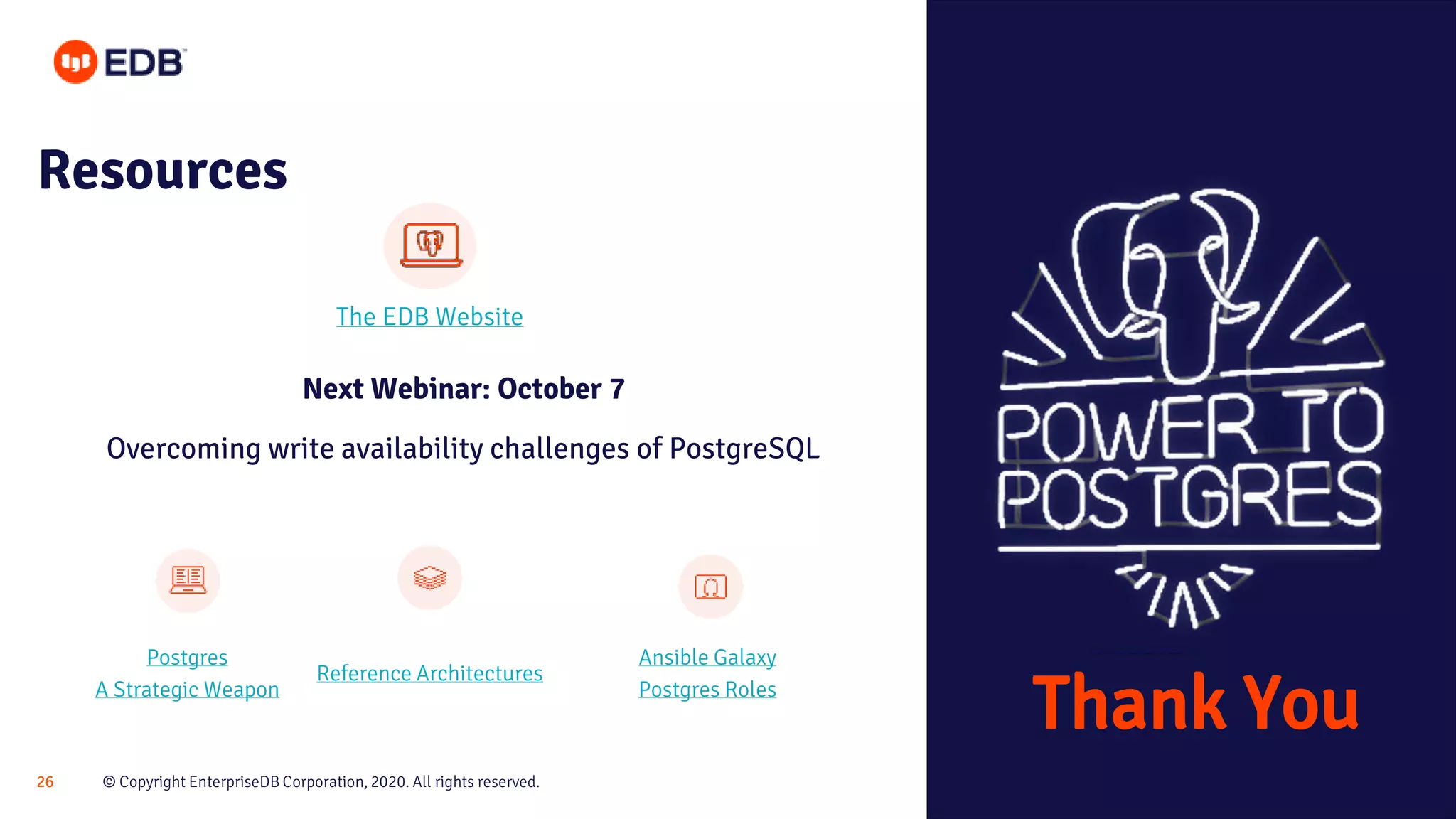 © Copyright EnterpriseDB Corporation, 2020. All rights reserved.26 Resources Thank You Next Webinar: October 7 Overcoming write availability challenges of PostgreSQL The EDB Website Postgres A Strategic Weapon Reference Architectures Ansible Galaxy Postgres Roles 