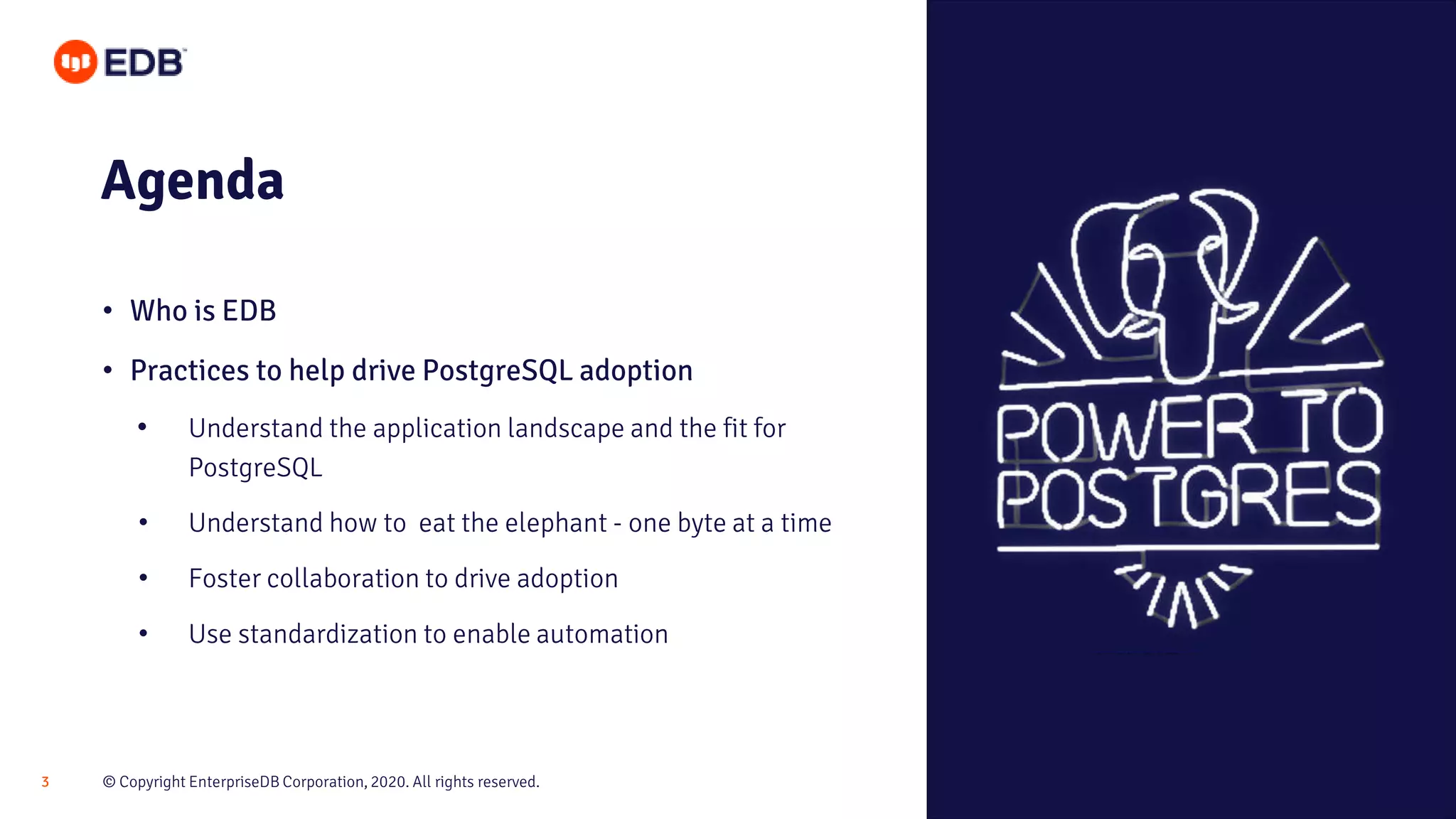 © Copyright EnterpriseDB Corporation, 2020. All rights reserved.3 Agenda • Who is EDB • Practices to help drive PostgreSQL adoption • Understand the application landscape and the fit for PostgreSQL • Understand how to eat the elephant - one byte at a time • Foster collaboration to drive adoption • Use standardization to enable automation 