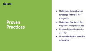 Proven
Practices
● Understand the application
landscape and the fit for
PostgreSQL
● Understand how to eat the
elephant - one byte at a time
● Foster collaboration to drive
adoption
● Use standardization to enable
automation
 