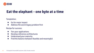© Copyright EnterpriseDB Corporation, 2020. All rights reserved.16
Eat the elephant - one byte at a time
Temptation:
● Go for major impact
● Address the worst legacy problem first
Recipe for success:
● Tier your applications
● Develop reference architectures
● Understand your maturity
● Find the balance between feasible and meaningful
 