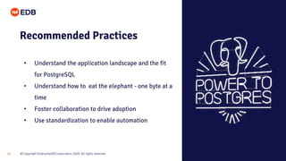 © Copyright EnterpriseDB Corporation, 2020. All rights reserved.25
Recommended Practices
• Understand the application landscape and the fit
for PostgreSQL
• Understand how to eat the elephant - one byte at a
time
• Foster collaboration to drive adoption
• Use standardization to enable automation
 