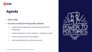 © Copyright EnterpriseDB Corporation, 2020. All rights reserved.3
Agenda
• Who is EDB
• Practices to help drive PostgreSQL adoption
• Understand the application landscape and the fit for
PostgreSQL
• Understand how to eat the elephant - one byte at a time
• Foster collaboration to drive adoption
• Use standardization to enable automation
 
