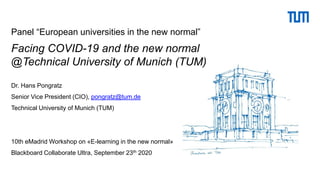 Panel “European universities in the new normal”
Facing COVID-19 and the new normal
@Technical University of Munich (TUM)
Dr. Hans Pongratz
Senior Vice President (CIO), pongratz@tum.de
Technical University of Munich (TUM)
10th eMadrid Workshop on «E-learning in the new normal»
Blackboard Collaborate Ultra, September 23th 2020
 