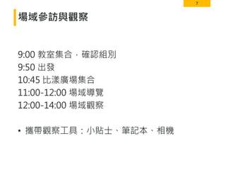7
場域參訪與觀察
9:00 教室集合，確認組別
9:50 出發
10:45 比漾廣場集合
11:00-12:00 場域導覽
12:00-14:00 場域觀察
• 攜帶觀察工具：小貼士、筆記本、相機
 