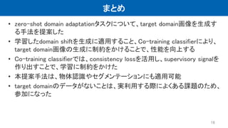 まとめ
• zero-shot domain adaptationタスクについて、target domain画像を生成す
る手法を提案した
• 学習したdomain shiftを生成に適用すること、Co-training classifierにより、
target domain画像の生成に制約をかけることで、性能を向上する
• Co-training classifierでは、consistency lossを活用し、supervisory signalを
作り出すことで、学習に制約をかけた
• 本提案手法は、物体認識やセグメンテーションにも適用可能
• target domainのデータがないことは、実利用する際によくある課題のため、
参加になった
16
 