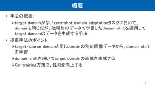 概要
• 手法の概要：
target domainがないzero-shot domain adaptationタスクにおいて、
domainと同じだが、他種別のデータで学習したdomain shiftを適用して
target domainのデータを生成する手法
• 提案手法のポイント
target/source domainと同じdomainの別の画像データから、domain shift
を学習
domain shiftを用いてtarget domainの画像を生成する
Co-training方策で、性能を向上する
3
 