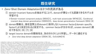 既往研究
• Zero-Shot Domain Adaptationは３つの流派がある
① domain-invariant featuresを抽出することで、domainが異なっても認識できるモデルを
学習する
Domain-invariant component analysis (DICA)[1]、 multi-task autoencoder (MTAE)[2]、 Conditional
invariant deep domain generalization (CIDDG)[3]、 deep domain generalization framework (DDG) [4]
② domain情報は、潜在空間上のdomainに依存しないcommon factorとdomain specific
factorにより決定されると仮定する。 common factorが分かれば、unseen domainに適
応できる[5], [6], [7], [8]
③ target/source domainの関係性を、別のタスクにより学習し、データに適応する
 Zero-shot deep domain adaptation (ZDDA) [9]、 CoCoGAN[10]
5
[1] Muandet, K., Balduzzi, D., Sch¨olkopf, B.: Domain generalization via invariant feature representation. In: ICML (2013)
[2] Ghifary, M., Kleijn, W.B., Zhang, M., Balduzzi, D.: Domain generalization for object recognition with multi-task autoencoders. In: ICCV (2015)
[3] Li, Y., Tian, X., Gong, M., Liu, Y., Liu, T., Zhang, K., Tao, D.: Deep domain generalization via conditional invariant adversarial networks. In: ECCV (2018)
[4] Ding, Z., Fu, Y.: Deep domain generalization with structured low-rank constraint. IEEE Transactions on Image Processing 27(1), 304–313 (2018)
[5] Khosla, A., Zhou, T., Malisiewicz, T., Efros, A.A., Torralba, A.: Undoing the damage of dataset bias. In: ECCV (2012)
[6] Li, D., Yang, Y., Song, Y.Z., Hospedales, T.M.: Deeper, broader and artier domain generalization. In: ICCV (2017)
[7] Yang, Y., Hospedales, T.: Zero-shot domain adaptation via kernel regression on the grassmannian (2015). https://doi.org/10.5244/C.29.DIFFCV.1
[8] Kodirov, E., Xiang, T., Fu, Z., Gong, S.: Unsupervised domain adaptation for zero-shot learning. In: ICCV (2015)
[9] Peng, K.C., Wu, Z., Ernst, J.: Zero-shot deep domain adaptation. In: ECCV (2018)
[10] Wang, J., Jiang, J.: Conditional coupled generative adversarial networks for zero- shot domain adaptation. In: ICCV (2019)
 