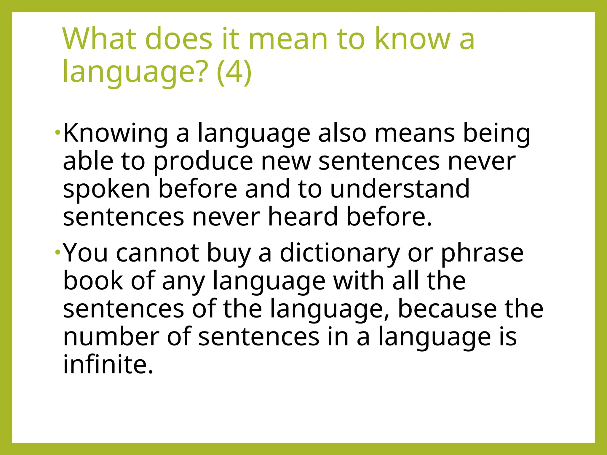 What does it mean to know a
language? (4)
•Knowing a language also means being
able to produce new sentences never
spoken before and to understand
sentences never heard before.
•You cannot buy a dictionary or phrase
book of any language with all the
sentences of the language, because the
number of sentences in a language is
infinite.
 