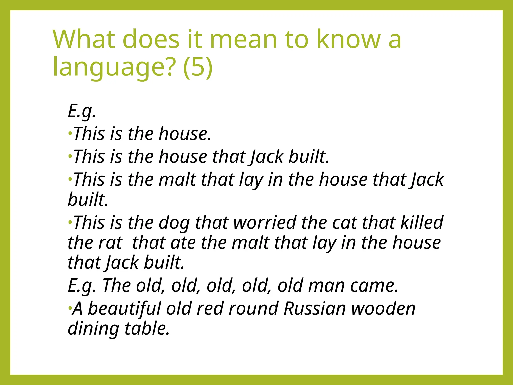What does it mean to know a
language? (5)
E.g.
•This is the house.
•This is the house that Jack built.
•This is the malt that lay in the house that Jack
built.
•This is the dog that worried the cat that killed
the rat that ate the malt that lay in the house
that Jack built.
E.g. The old, old, old, old, old man came.
•A beautiful old red round Russian wooden
dining table.
 