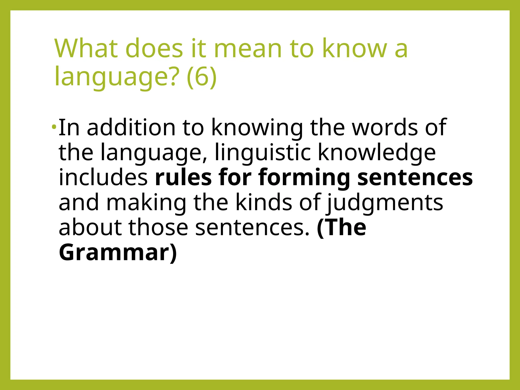 What does it mean to know a
language? (6)
•In addition to knowing the words of
the language, linguistic knowledge
includes rules for forming sentences
and making the kinds of judgments
about those sentences. (The
Grammar)
 