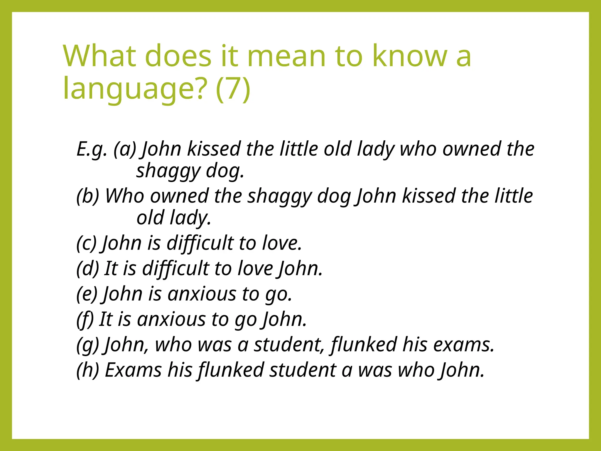 What does it mean to know a
language? (7)
E.g. (a) John kissed the little old lady who owned the
shaggy dog.
(b) Who owned the shaggy dog John kissed the little
old lady.
(c) John is difficult to love.
(d) It is difficult to love John.
(e) John is anxious to go.
(f) It is anxious to go John.
(g) John, who was a student, flunked his exams.
(h) Exams his flunked student a was who John.
 