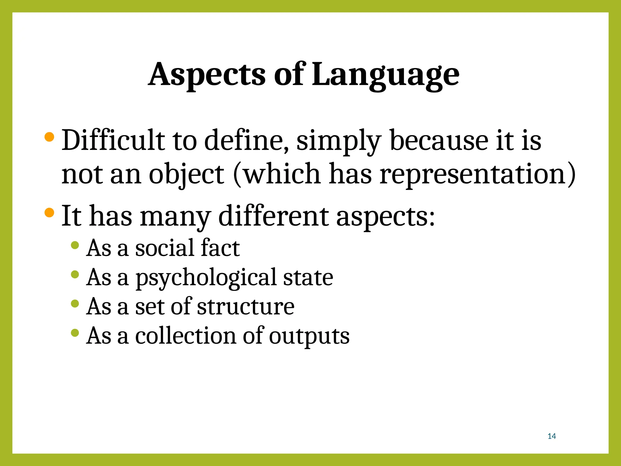 Aspects of Language
 Difficult to define, simply because it is
not an object (which has representation)
 It has many different aspects:
 As a social fact
 As a psychological state
 As a set of structure
 As a collection of outputs
14
 