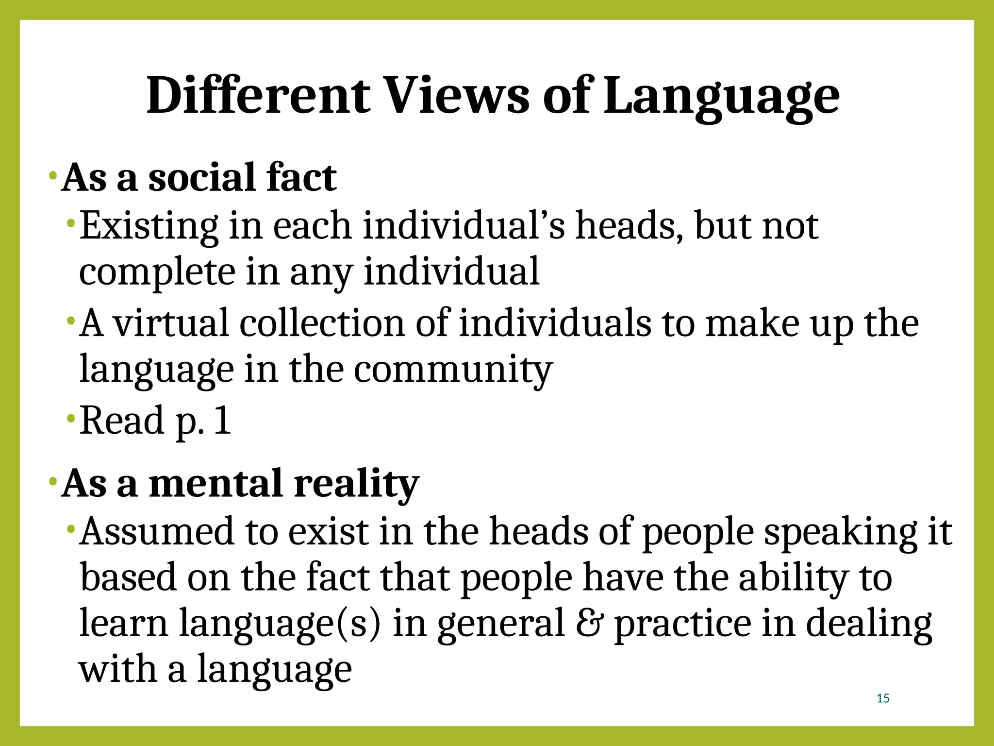 Different Views of Language
•As a social fact
•Existing in each individual’s heads, but not
complete in any individual
•A virtual collection of individuals to make up the
language in the community
•Read p. 1
•As a mental reality
•Assumed to exist in the heads of people speaking it
based on the fact that people have the ability to
learn language(s) in general & practice in dealing
with a language 15
 