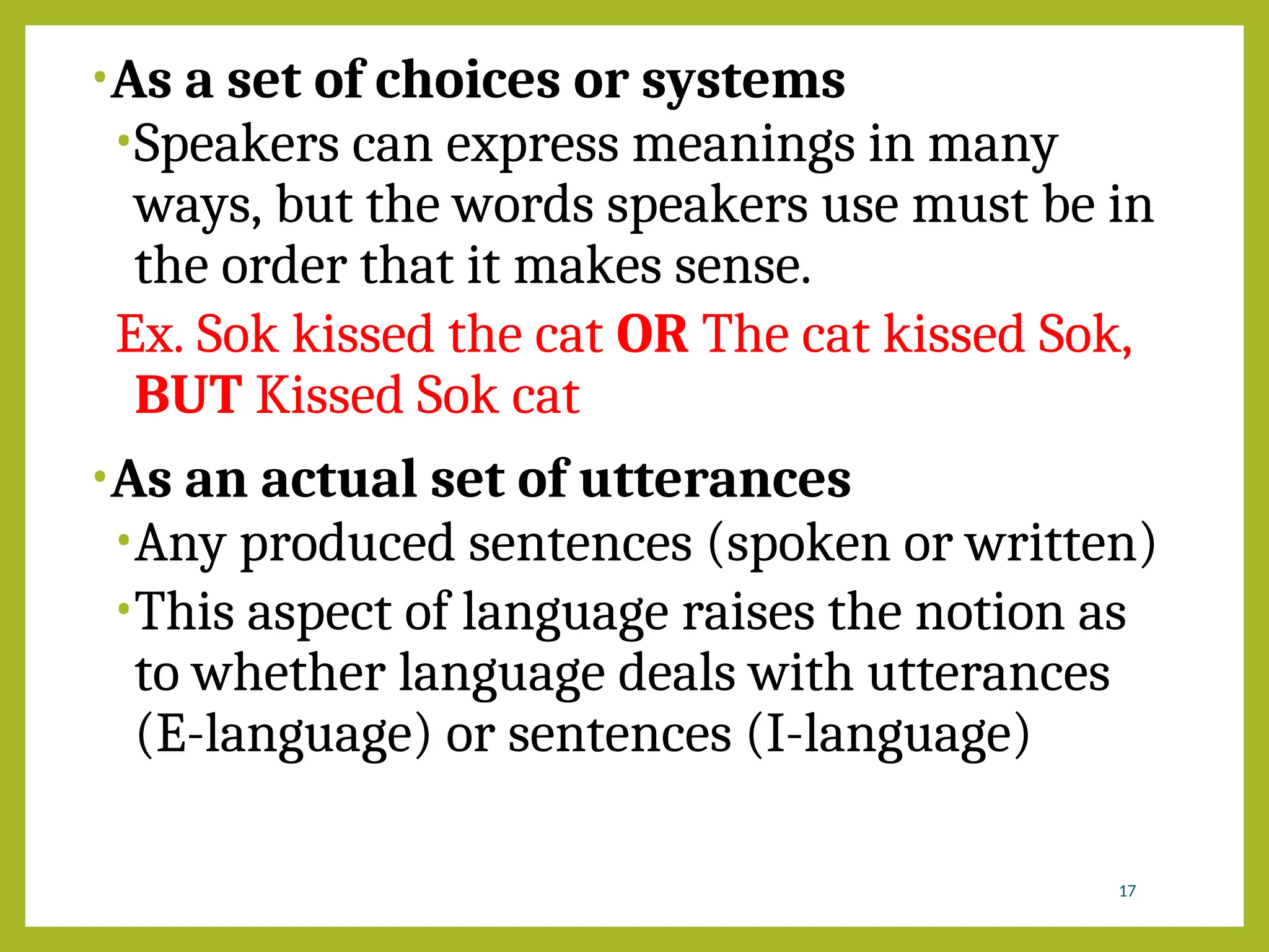 •As a set of choices or systems
•Speakers can express meanings in many
ways, but the words speakers use must be in
the order that it makes sense.
Ex. Sok kissed the cat OR The cat kissed Sok,
BUT Kissed Sok cat
•As an actual set of utterances
•Any produced sentences (spoken or written)
•This aspect of language raises the notion as
to whether language deals with utterances
(E-language) or sentences (I-language)
17
 