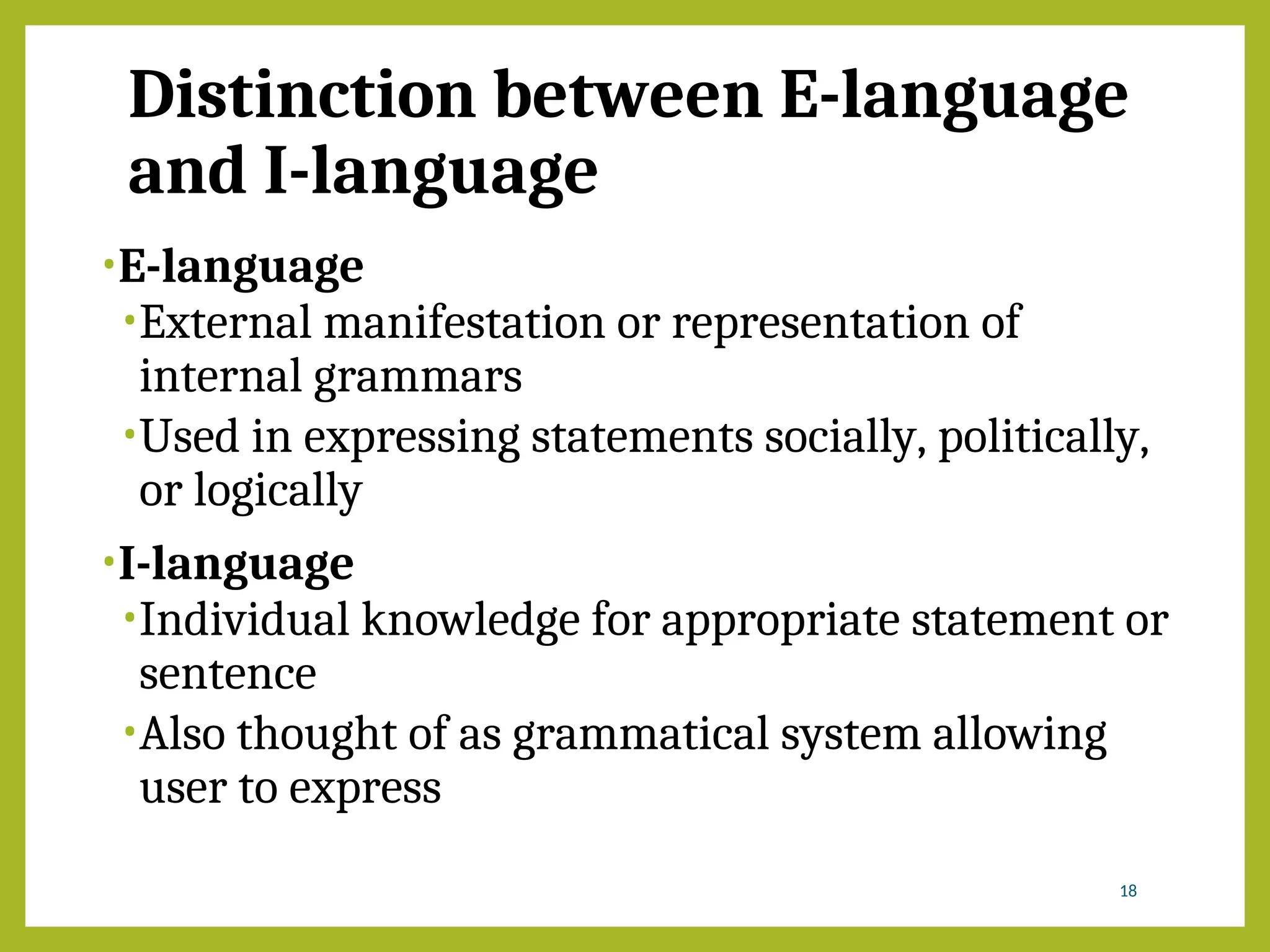 Distinction between E-language
and I-language
•E-language
•External manifestation or representation of
internal grammars
•Used in expressing statements socially, politically,
or logically
•I-language
•Individual knowledge for appropriate statement or
sentence
•Also thought of as grammatical system allowing
user to express
18
 