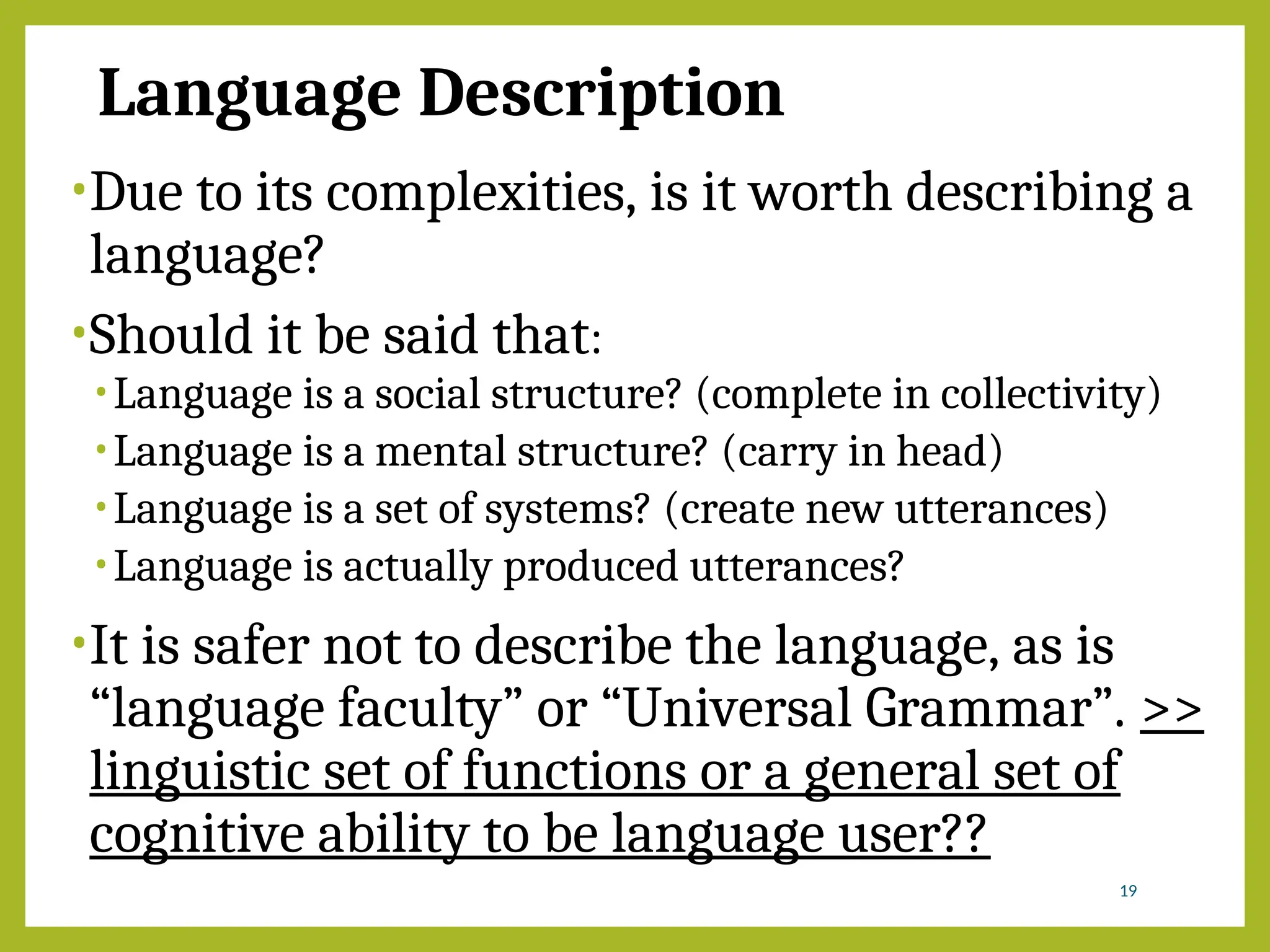 Language Description
•Due to its complexities, is it worth describing a
language?
•Should it be said that:
•Language is a social structure? (complete in collectivity)
•Language is a mental structure? (carry in head)
•Language is a set of systems? (create new utterances)
•Language is actually produced utterances?
•It is safer not to describe the language, as is
“language faculty” or “Universal Grammar”. >>
linguistic set of functions or a general set of
cognitive ability to be language user??
19
 