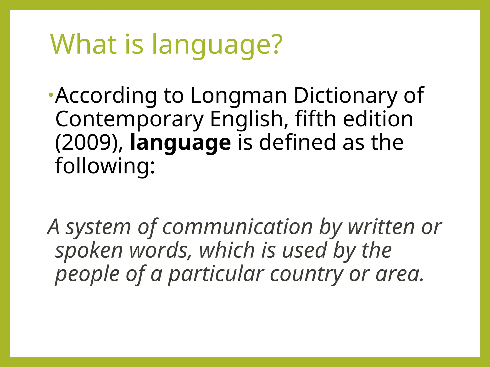 What is language?
•According to Longman Dictionary of
Contemporary English, fifth edition
(2009), language is defined as the
following:
A system of communication by written or
spoken words, which is used by the
people of a particular country or area.
 